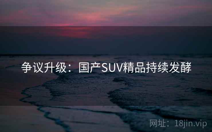 争议升级：国产SUV精品持续发酵