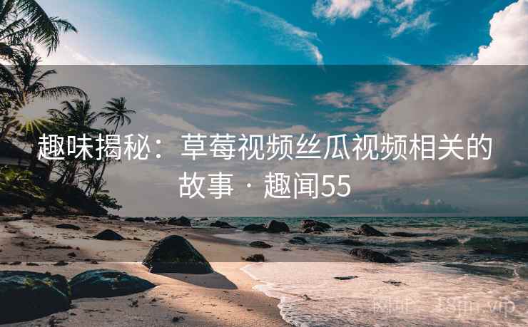 趣味揭秘：草莓视频丝瓜视频相关的故事 · 趣闻55