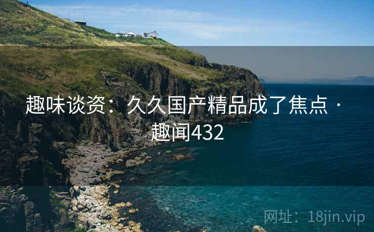 趣味谈资：久久国产精品成了焦点 · 趣闻432