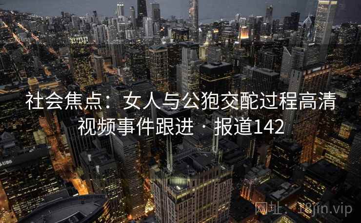社会焦点：女人与公狍交酡过程高清视频事件跟进 · 报道142