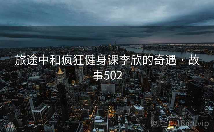 旅途中和疯狂健身课李欣的奇遇 · 故事502