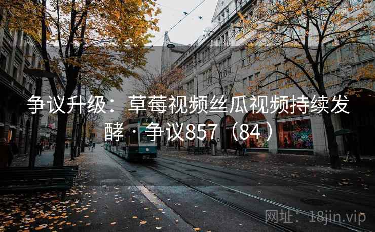 争议升级：草莓视频丝瓜视频持续发酵 · 争议857（84 ）