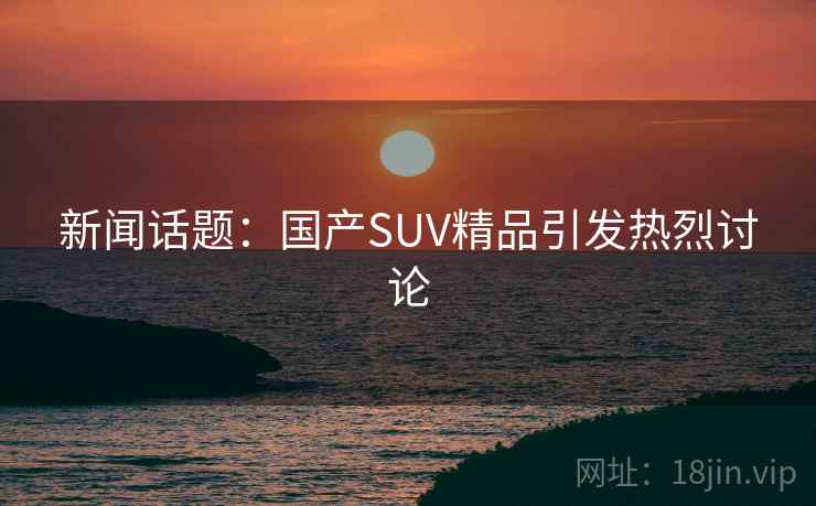 新闻话题：国产SUV精品引发热烈讨论