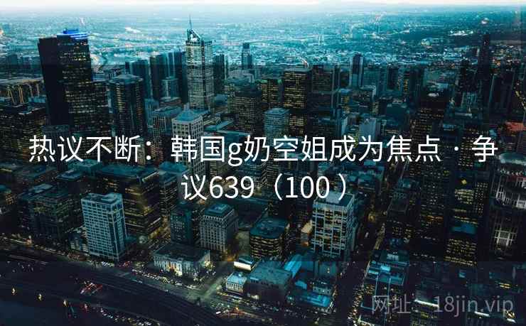 热议不断：韩国g奶空姐成为焦点 · 争议639（100 ）