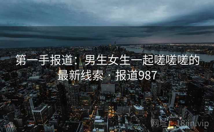 第一手报道：男生女生一起嗟嗟嗟的最新线索 · 报道987