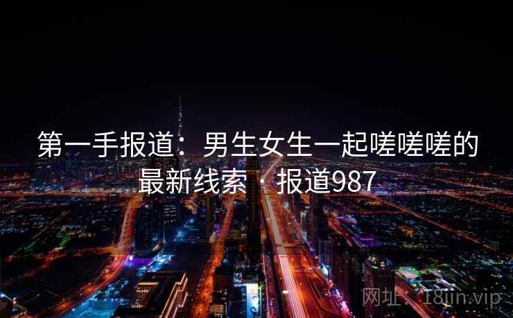 第一手报道：男生女生一起嗟嗟嗟的最新线索 · 报道987