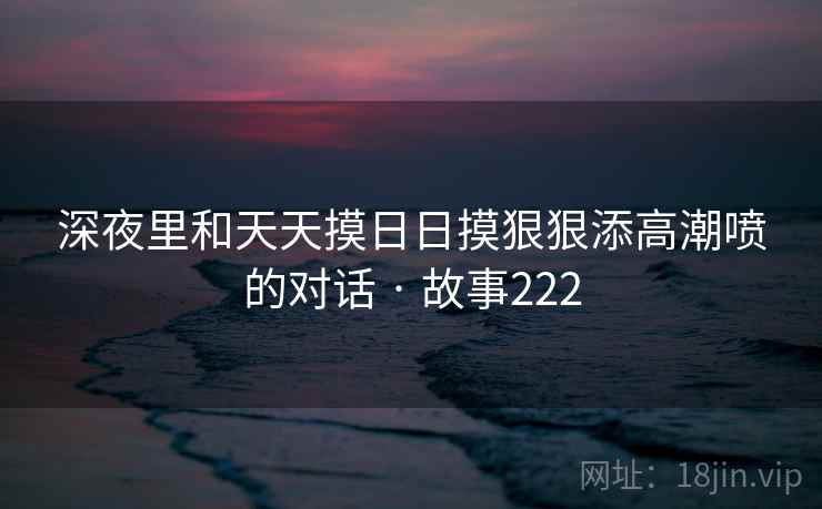 深夜里和天天摸日日摸狠狠添高潮喷的对话 · 故事222