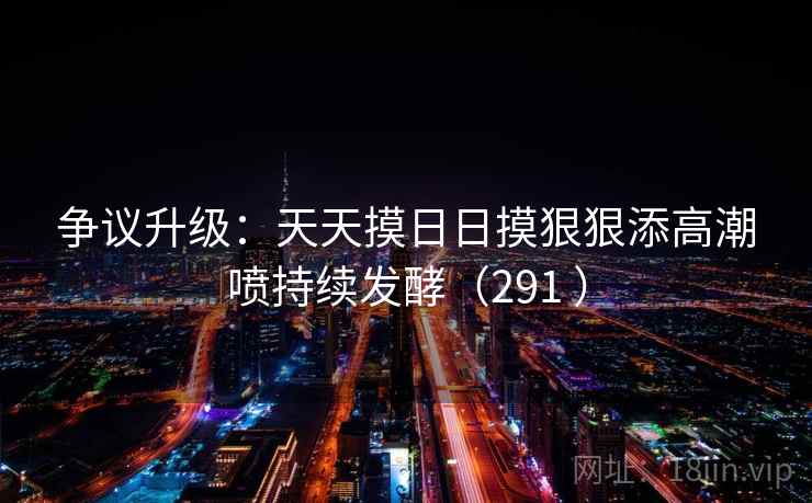 争议升级：天天摸日日摸狠狠添高潮喷持续发酵（291 ）