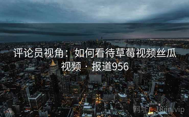 评论员视角：如何看待草莓视频丝瓜视频 · 报道956